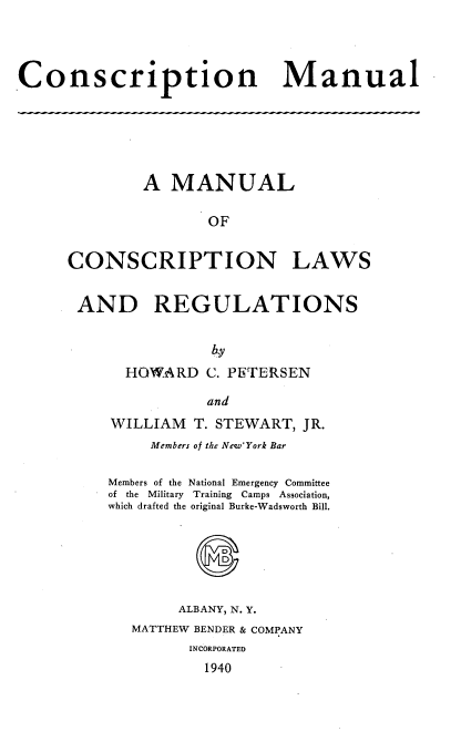 handle is hein.beal/conscriptm0001 and id is 1 raw text is: 




Conscription Manual


        A  MANUAL

                OF


CONSCRIPTION LAWS


AND REGULATIONS



      HOWARD   C. PETERSEN

               and


WILLIAM   T. STEWART, JR.
     Members of the New'York Bar

Members of the National Emergency Committee
of the Military Training Camps Association,
which drafted the original Burke-Wadsworth Bill.






        ALBANY, N. Y.
   MATTHEW BENDER & COMPANY
         INCORPORATED
           1940


