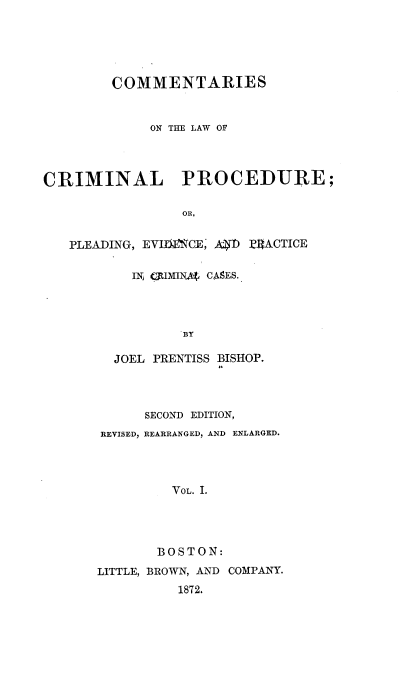 handle is hein.beal/cotlocp0001 and id is 1 raw text is: COMMENTARIES
ON THE LAW OF
CRIMINAL PROCEDURE;
OR,
PLEADING, EVIbMCE, AIT ZRACTICE

IN JUMINg CASES.
BY
JOEL PRENTISS BISHOP.

SECOND EDITION,
REVISED, REARRANGED, AND ENLARGED.
VOL. I.
BOSTON:
LITTLE, BROWN, AND COMPANY.
1872.


