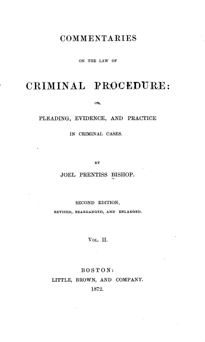handle is hein.beal/cotlocp0002 and id is 1 raw text is: COMMENTARIES
ON THE LAW OF
CRIMINAL PROCEDURE:
o0,
PLEADING, EVIDENCE, AND PRACTICE

IN CRIMINAL CASES.
BY
JOEL PRENTISS BISHOP.

SECOND EDITION,
REVISED, REARRANGED, AND ENLARGED.
VOL. II.
BOSTON:
LITTLE, BROWN, AND COMPANY.
1872.


