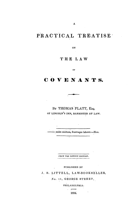 handle is hein.beal/cove0001 and id is 1 raw text is: PRACTICAL TREATISE'
ON
THlE LAW
or
COVENANTS.
By THOMAS PLATT, ESQ.
OF LINCOLN'S INN, BARRISTER AT LAW.
sudet multumn frustraque laboret.-Hon.
FROM1 TILF LON~DON EDITION.
PUBLISHED BY
J. S. LITTELL, LAW-BOOKSE'LLER,
No. 11, GEORGE STREET,
PHILADELPHIA.
1834.



