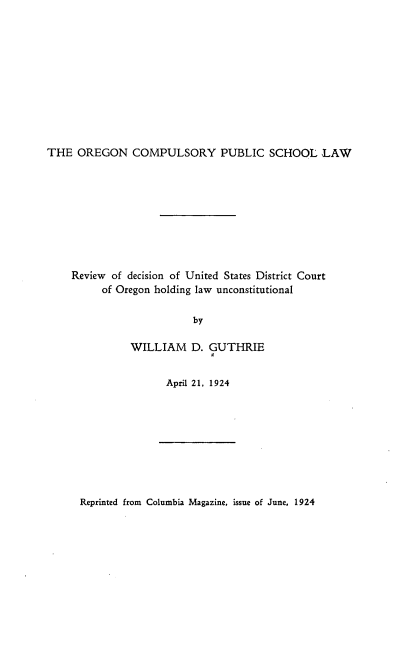 handle is hein.beal/cpbs0001 and id is 1 raw text is: 











THE  OREGON COMPULSORY PUBLIC SCHOOL LAW


Review of decision of United States District Court
     of Oregon holding law unconstitutional

                      by

          WILLIAM D. GUTHRIE
                         II


April 21, 1924


Reprinted from Columbia Magazine, issue of June, 1924


