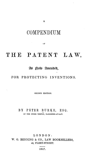 handle is hein.beal/cplnap0001 and id is 1 raw text is: 





A


          COMPENDIUM


                 OF



THE PATENT LAW,



          o  pow, Rmenteb,


  FOR  PROTECTING   INVENTIONS.




             SECOND EDITION.


BY  PETER  BURKE,  ESQ.
  OF THE INNER TEMPLE, BARRISTER-AT-LAW.


          LONDON:
W. G. BENNING & CO., LAW BOOKSELLERS,
         43, FLEET-STREET.

             1857.


