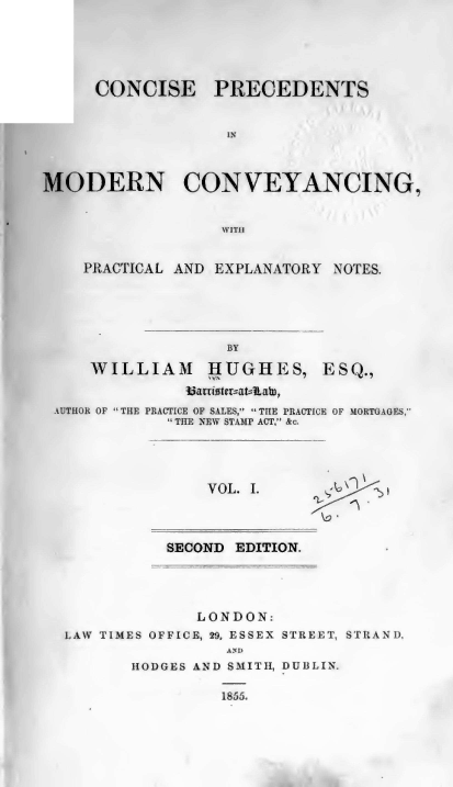 handle is hein.beal/cpmcpen0001 and id is 1 raw text is: CONCISE PRECEDENTS
IN
MODERN CONVEYANCING,
WITHI
PRACTICAL AND EXPLANATORY NOTES.
BY
WILLIAM     ,HUGHES, ESQ.,
Uarriotmrat--Rahn,
AUTHOR OF THE PRACTICE OF SALES, THE PRACTICE OF MORTGAGES,
 THE NEW STAMP ACT, &c.
VOL. I.
SECOND EDITION.
LONDON:
LAW TIMES OFFICE, 29, ESSEX STREET, STRAND,
AND
HODGES AND SMITH, DUBLIN.
1855.


