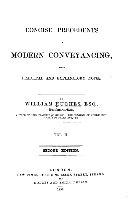 handle is hein.beal/cpmcpen0002 and id is 1 raw text is: CONCISE

PRECEDENTS

IN

MODERN CONVEYANCING,
PRACTICAL AND EXPLANATORY NOTES.

BY
WILLIAM I UGHES, ESQ.,
Bariste =at= Lab,
AUTHOR OF THE PRACTICE OF SALES, THE PRACTICE OF MORTGAGES,
THE NEW STAMP ACT, &c.

VOL. II.

SECOND EDITION.

LONDON:
LAW TIMES OFFICE, 29, ESSEX STREET, STRAND,
AHED
HODGES AND SMITH, DUBLIN.

1856.


