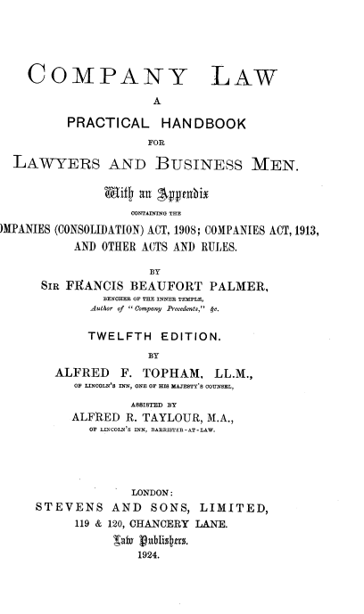 handle is hein.beal/cpnylwpc0001 and id is 1 raw text is: COMPANY

LAW

A

PRACTICAL HANDBOOK
FOR
LAWYERS AND BUSINESS MEN.
Mifs an 4ppenbix
OONTAINING THE
)MPANIES (CONSOLIDATION) ACT, 1908; COMPANIES ACT, 1913,
AND OTHER ACTS AND RULES.
BY
SIR FRANCIS BEAUFORT PALMER,
BENCHEE OF THE INNER TEMPLE,
Author of   Company Precedents, <y-.

TWELFTH EDITION.
BY
ALFRED F. TOPHAM, LL.M.,
OF LINCOLN'S INN, ONE OF HIS MAJESTY'S COUNSEL,
ASSISTED BY
ALFRED R. TAYLOUR, M.A.,
OF LINCOLN'S INN, BARRISTER-AT-LAW.
LONDON:
STEVENS AND SONS, LIMITED,
119 & 120, CHANCERY LANE.
ab1 ubliss.
1924.


