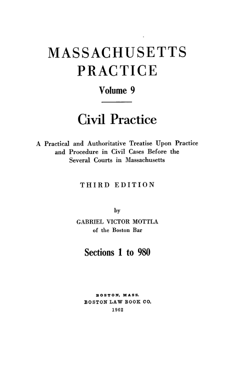 handle is hein.beal/cppatp0001 and id is 1 raw text is: MASSACHUSETTS
PRACTICE
Volume 9

Civil Practice
A Practical and Authoritative Treatise Upon Practice
and Procedure in Civil Cases Before the
Several Courts in Massachusetts
THIRD EDITION
by
GABRIEL VICTOR MOTTLA
of the Boston Bar

Sections 1 to 980
BOSTON, MASS.
BOSTON LAW BOOK CO.
1962


