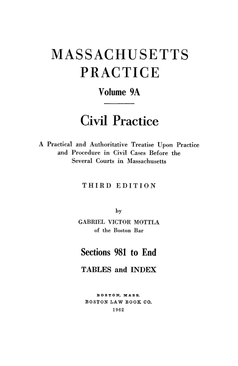 handle is hein.beal/cppatp0002 and id is 1 raw text is: MASSACHUSETTS
PRACTICE
Volume 9A
Civil Practice
A Practical and Authoritative Treatise Upon Practice
and Procedure in Civil Cases Before the
Several Courts in Massachusetts

THIRD

EDITION

by

GABRIEL VICTOR
of the Boston

MOTTLA
Bar

Sections 981 to End
TABLES and INDEX
BOSTON, MASS.
BOSTON LAW BOOK CO.
1962


