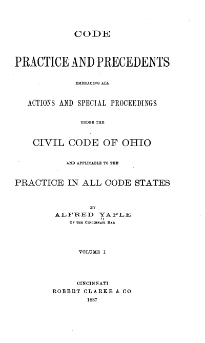 handle is hein.beal/cppeaa0001 and id is 1 raw text is: 




             CODE




PRACTICE AND PRECEDENTS


             EMBRACING ALL



   ACTIONS AND SPECIAL PROCEEDINGS


              UNDER THE



    CIVIL   CODE   OF  OHIO


           AND APPLICABLE TO THE



PRACTICE   IN  ALL  CODE  STATES



                BY
         ALFRED   YAPLE
            OF THE CINCINNATI BAR




              VOLUME I





              CINCINNATI
        ROBERT CLARKE & CO
                1887


