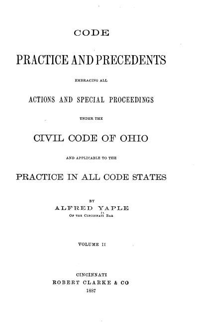 handle is hein.beal/cppeaa0002 and id is 1 raw text is: 





             CODE





PRACTICE AND PRECEDENTS


             EMBRACING ALL



   ACTIONS AND SPECIAL PROCEEDINGS


              UNDER THE



    CIVIL   CODE   OF  OHIO


           AND APPLICABLE TO THE



PRACTICE IN ALL CODE STATES



                BY
         ALFRED   YAPLE
                   IN
            OF THE CINCINNATI BAR


      VOLUME IL





      CINCINNATI
ROBERT CLARKE & CO
        1887


