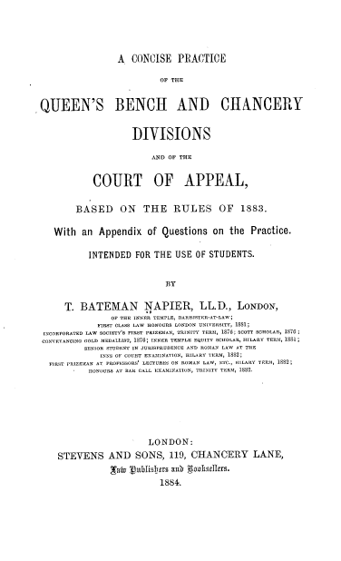 handle is hein.beal/cpqbcd0001 and id is 1 raw text is: A CONCISE PRACTICE
OF THE
QUEEN'S BENCH AND CHANCERY

DIVISIONS
AND OF THE
COURT OF APPEAL,

BASED ON THE RULES OF 1883.
With an Appendix of Questions on the Practice.
INTENDED FOR THE USE OF STUDENTS.
BY
T. BATEMAN NAPIER, LL.D., LONDON,
OF THE INNER TEMPLE, BARRISTER-AT-LAW;
FIRST CLASS LAW HONOURS LONDON UNIVERSITY, 1881;
INCORPORATED LAW SOCIETY'S FIRST PRIZEMAN, TRINITY TERM, 1876; SCOTT SCHOLAR, 1816;
CONVEYANCINO OOLD MEDALLIST, 1876; INNER TEMPLE EQUITY SCHOLAR, ISLARY TERM, 1881;
SENIOR STUDENT IN JURISPRUDENCE AND ROMAN LAW AT THE
INNS OF COURT EXAMINATION, HILARY TERM, 1882;
FIRST PRIZEMAN AT PROFESSORS' LECTURES ON ROMAN LAW, ETC., HILARY TERM, 1882;
HONOURS AT BAR CALL EXAMINATION, TRINITY TERM, 1582.
LONDON:
STEVENS AND SONS, 119, CHANCERY LANE,
_Taka   1I IIres ax1   gaolskele.
1884.


