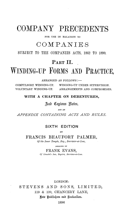 handle is hein.beal/cpypurcj0002 and id is 1 raw text is: 






   COMPANY PRECEDENTS

              FOR USE IN RELATION TO

           COMPANIES

   SUBJECT TO THE COMPANIES ACTS, 1862 TO 1890.


                 PART   II.

WINDING-UP FORMS AND PRACTICE,

             ARRANGED AS FOLLOWS -


COMPULSORY WINDING-UP.
VOLUNTARY WINDING-UP.


WINDING-UP UNDER SUPERVISION.
ARRANGEMENTS AND COMPROMISES.


   WITH  A CHAPTER  ON DEBENTURES,

            ,%0 (tapionus Rafts,
                 AND AN
APPENDIX  CONTAINING  ACTS AND  RULES.


            SIXTH  EDITION
                  BY
    FRANCIS  BEAUFORT PALMER,
         Of the Inner Temple, Esq., Barrister-at-Law,
                ASSISTED BY
            FRANK  EVANS,
          Of Lincoln's Inn, Esquire, Barrister-at-Law.







                LONDON:
 STEVENS AND SONS, LIMITED,
        119 & 120, CHANCERY LANE,


                 1896


