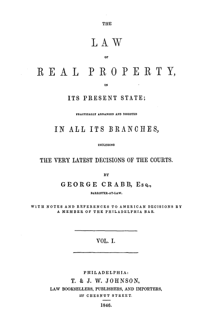 handle is hein.beal/crabb0001 and id is 1 raw text is: THE

LAW
OF
REAL         PROPERTY,
IN
ITS PRESENT STATE;
PRACTICALLY ARRANGED AND DIGESTED
IN ALL ITS BRANCHES.,
INCLUDING
THE VERY LATEST DECISIONS OF THE COURTS.

GEORGE CRABB, ESQ.,
BARRISTER-AT-LAW.
WITH NOTES AND REFERENCES TO AMERICAN DECISIONS BY
A MEMBER OF THE PHILADELPHIA BAR.

VOL. I.

PHILADELPHIA:
T. & J. W. JOHNSON,
LAW BOOKSELLERS, PUBLISHERS, AND IMPORTERS,
197 CHESNUT STREET.
1846.


