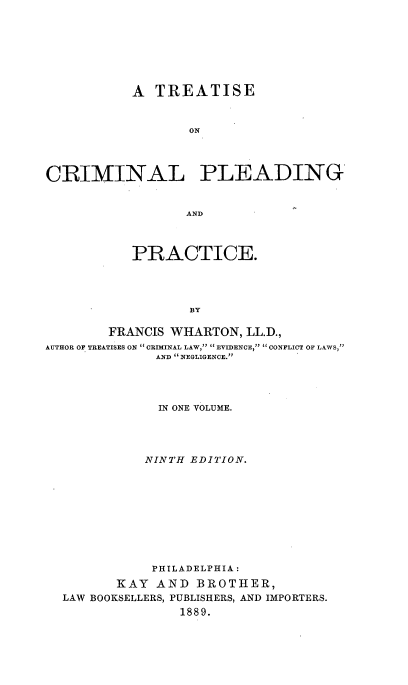 handle is hein.beal/crimleadt0001 and id is 1 raw text is: 







           A  TREATISE


                  ON




CRIMINAL PLEADING


                  AND



           PRACTICE.




                  BY

        FRANCIS WHARTON,  LL.D.,
AUTHOR OF TREATISES ON  CRIMINAL LAW,  EVIDENCE,  CONFLICT OF LAWS,
              AND NEGLIGENCE.yy




              IN ONE VOLUME.




              NINTH EDITION.










              PHILADELPHIA:
         KAY  AND  BROTHER,
  LAW BOOKSELLERS, PUBLISHERS, AND IMPORTERS.
                 1889.


