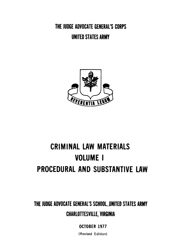 handle is hein.beal/crimlmat0001 and id is 1 raw text is: THE JUDGE ADVOCATE GENERAL'S CORPS
UNITED STATES ARMY

CRIMINAL LAW MATERIALS
VOLUME I
PROCEDURAL AND SUBSTANTIVE LAW
THE JUDGE ADVOCATE GENERAL'S SCHOOL..UNITED STATES ARMY
CHARLOTTESVILLE, -VIRGINIA
OCTOBER 1977
(Revised Edition)


