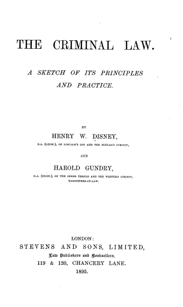 handle is hein.beal/crlspp0001 and id is 1 raw text is: 






THE CRIMINAL LAW.




   A  SKETCH OF ITS PRINCIPLES

            AND   PRACTICE.






                    BY

           HENRY   W.  DISNEY,
      B.A. (OXON.), OF LINCOLN'S INN AND THE MIDLAND CIRCUIT,

                    AND

           HAROLD GUNDRY,
     M.A. (OXON.), OF THE INNER TEMPLE AND THE WESTERN CIRCUIT,
                BARRISTERS-AT-LAW.










                LONDON:
 STEVENS AND SONS, LIMITED,
          FaW Vubliobhero anb tookoelluz,
      119 &  120, CHANCERY  LANE.
                  1895.


