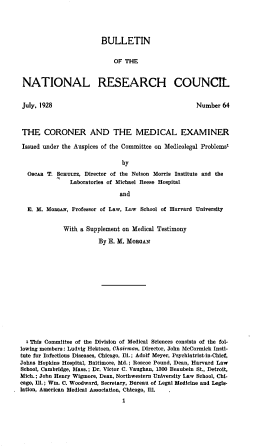handle is hein.beal/crnrme0001 and id is 1 raw text is: 





                        BULLETIN


                            OF THE



NATIONAL RESEARCH COUNCIL


July, 1928


Number  64


THE CORONER AND THE MEDICAL EXAMINER

Issued under the Auspices of the Committee on Medicolegal Problemo'

                               by

  OscAs T. SCHuLTz, Director of the Nelson Morris Institute and the
               Laboratories of Michael Reese Hospital

                              and

  E. M. Mooa,   Professor of Law, Law School of Harvard University


             With a Supplement on Medical Testimony

                        By E. M. MORGAN















  a This Committee of the Division of Medical Sciences consists of the fol-
lowing members: Ludvig Hektoen, Chairman, Director, John McCormick Insti-
tute for Infectious Diseases, Chicago, Ill.; Adolf Meyer, Psychiatrist-in-Chief,
Johns Hopkins Hospital, Baltimore, Md.; Roscoe Pound, Dean, Harvard Law
School, Cambridge, Mass.; Dr. Victor C. Vaughan, 1300 Beaubein St., Detroit,
Mich.; John Henry Wigmore, Dean, Northwestern University Law School, Chi-
cago, Ill.; Wm. C. Woodward, Secretary, Bureau of Legal Medicine and Legis-
lation, American Medical Association, Chicago, Ill.

                               1


