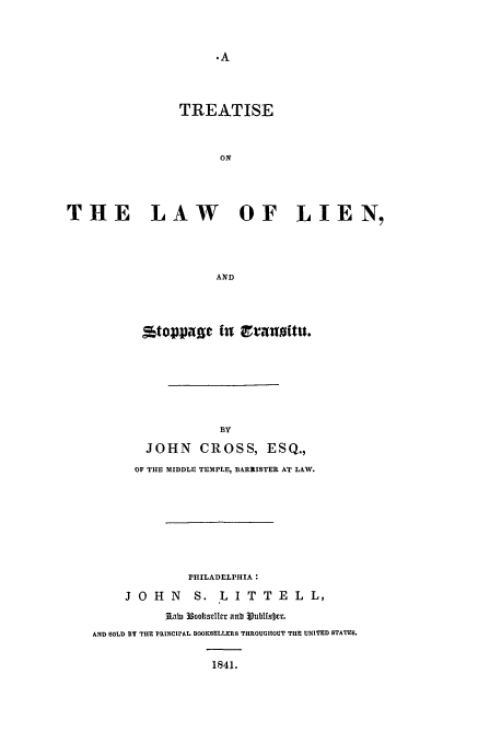 handle is hein.beal/cross0001 and id is 1 raw text is: TREATISE
ON
THE LAW      OF LIEN,
AND

stop3pag In ctanoitu.
BY
JOHN CROSS, ESQ.,
OF THE MIDDLE TEMPLE, BARRISTER AT LAW.

PHILADELPHIA :
J O H N         S. L I T T E L L,
A*i~ 33ootsclier anbo 3ublfsDcr.
AND SOLD BY THE PRINCIPAL BOOKSELLERS THROUGHOUT THE UNITED STATES.
1841.


