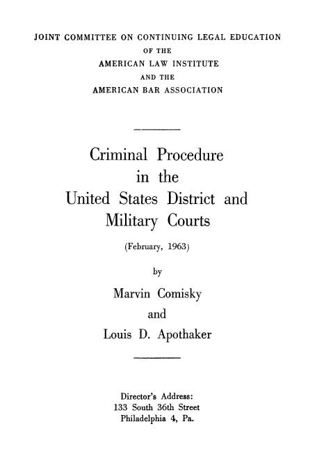 handle is hein.beal/crpdismlt0001 and id is 1 raw text is: 

JOINT COMMITTEE ON CONTINUING LEGAL EDUCATION


         OF THE
 AMERICAN LAW INSTITUTE
         AND THE
AMERICAN BAR ASSOCIATION


Criminal Procedure

        in  the


United


States


Military Courts

    (February, 1963)

         by

  Marvin  Comisky

        and

Louis D.  Apothaker





   Director's Address:
   133 South 36th Street
   Philadelphia 4, Pa.


District  and


