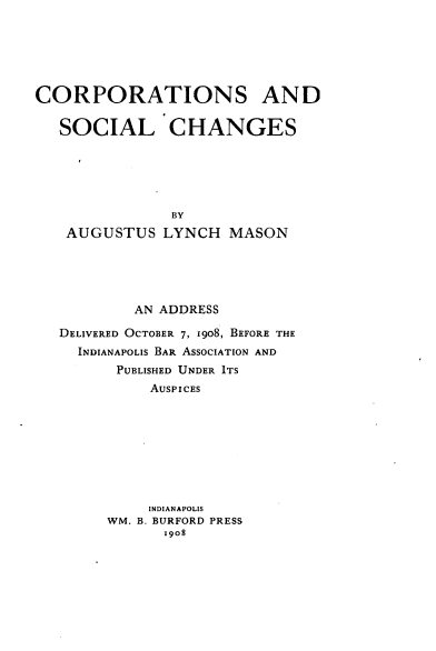handle is hein.beal/crpschg0001 and id is 1 raw text is: 






CORPORATIONS AND

   SOCIAL CHANGES






               BY
   AUGUSTUS   LYNCH   MASON





           AN ADDRESS

   DELIVERED OCTOBER 7, 1908, BEFORE THE
     INDIANAPOLIS BAR ASSOCIATION AND
         PUBLISHED UNDER ITS
             AUSPICES









             INDIANAPOLIS
        WM. B. BURFORD PRESS
              x908


