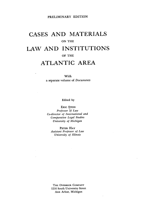 handle is hein.beal/csadmtotel0001 and id is 1 raw text is: 



PRELIMINARY   EDITION


CASES AND


MATERIALS


ON THE


LAW AND INSTITUTIONS

                   OF THE

       ATLANTIC AREA



                    With
          a separate volume of Documents





                   Edited by

                   ERIC STEIN
                Professor of Law
           Co-director of International and
             Comparative Legal Studies
             University of Michigan


     PETER HAY
Assistant Professor of Law
  University of Illinois















  THE OVERBECK COMPANY
1216 South University Street
  Ann Arbor, Michigan


