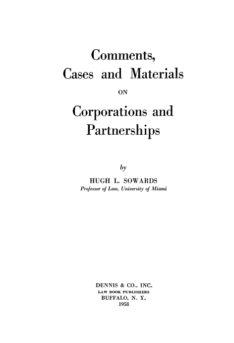 handle is hein.beal/cscsadmsocs0001 and id is 1 raw text is: Comments,

Cases

and Materials

ON

Corporations and
Partnerships
by
HUGH L. SOWARDS
Professor of Law, University of Miami

DENNIS & CO., INC.
LAW BOOK PUBLISHERS
BUFFALO, N. Y.
1958



