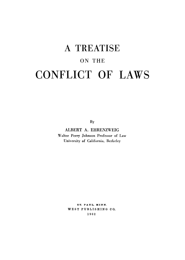 handle is hein.beal/cshctl0001 and id is 1 raw text is: A TREATISE
ON THE
CONFLICT OF LAWS
By
ALBERT A. EHRENZWEIG
Walter Perry Johnson Professor of Law
University of California, Berkeley

ST. PAUL, MINN.
WEST PUBLISHING CO.
1962


