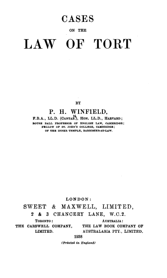 handle is hein.beal/cslot0001 and id is 1 raw text is: 



              CASES

                 ON THE



LAW OF TORT












                   BY

         P.  H.  WINFIELD,
   F.B.A., LL.D. (CANTAA , HON. LL.D., HARVARD;
   ROUSE BALL PROFESSOR OF ENGLISH LAW, CAMBRIDGE;
       FELLOW OF ST. JOHN'S COLLEGE, CAMBRIDGE;
       OF THE INNER TEMPLE, BARRISTER-AT-LAW.
















               LONDON:

SWEET     &   MAXWELL, LIMITED,
   2 &  3  CHANCERY    LANE,   W.C.2.


       TORONTO:
THE CARSWELL COMPANY,
       LIMITED.


       AUSTRALIA:
THE LAW BOOK COMPANY OF
AUSTRALASIA PTY., LIMITED.


     1938
(Prinzted in EnglandI)


