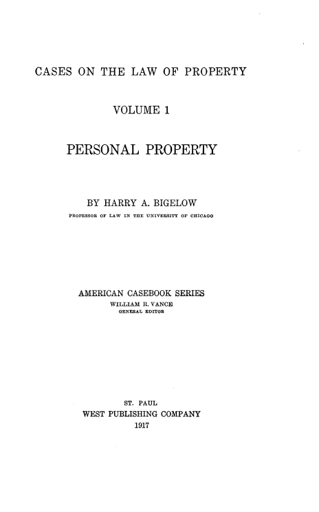 handle is hein.beal/csotelwo0001 and id is 1 raw text is: 






CASES   ON  THE   LAW   OF  PROPERTY


         VOLUME   1



PERSONAL PROPERTY





    BY HARRY  A. BIGELOW
PROFESSOR OF LAW IN THE UNIVERSITY OF CHICAGO








  AMERICAN CASEBOOK SERIES
        WILLIAM R. VANCE
          GENERAL EDITOR










          ST. PAUL
   WEST PUBLISHING COMPANY
             1917


