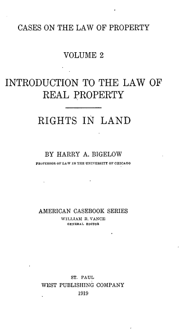 handle is hein.beal/csotelwo0002 and id is 1 raw text is: 


CASES ON  THE LAW  OF PROPERTY


              VOLUME   2



INTRODUCTION TO THE LAW OF

         REAL PROPERTY



         RIGHTS IN LAND




         BY  HARRY A. BIGELOW
       PROFESSOR OF LAW IN THE UNIVERSITY OF C3ICAGO






       AMERICAN  CASEBOOK SERIES
              WILLIAM R. VANCE
              GENERAL EDITOR







                ST. PAUL
         WEST PUBLISHING COMPANY
                  1919


