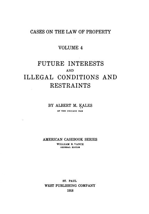 handle is hein.beal/csotelwo0004 and id is 1 raw text is: CASES ON THE LAW OF PROPERTY

VOLUME 4
FUTURE INTERESTS
AND
ILLEGAL CONDITIONS AND
RESTRAINTS
BY ALBERT M. KALES
OF THE CHICAGO BAR
AMERICAN CASEBOOK SERIES
WILLIAM R. VANCE
GENERAL EDITOR
ST. PAUL
WEST PUBLISHING COMPANY
1918


