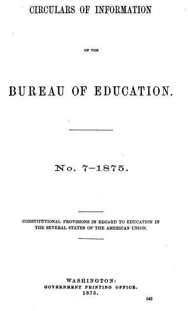 handle is hein.beal/cstpedu0001 and id is 1 raw text is: 
     CIRCULARS   OF  INFORMATION






                  OF THE







BUREAU OF EDUCATION.


        No. 7-1875.









CONSTITUTIONAL PROVISIONS IN REGARD TO EDUCATION IN
   THE SEVERAL STATES OF THE AMERICAN UNION.









           WASHINGTON:
     GOVERNMENT PRINTING OFFIOE.
               1875.
                              543


