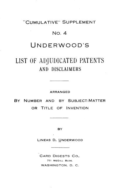 handle is hein.beal/csulap0001 and id is 1 raw text is: 




CUMULATIVE SUPPLEMENT


             No. 4


      UNDERWOOD'S



LIST OF ADJUDICATED   PATENTS

        AND  DISCLAIMERS





            ARRANGED

BY NUMBER  AND BY SUBJECT-MATTER

      OR TITLE OF INVENTION





               BY


        LINEAS D. UNDERWOOD


CARD DIGESTS CO.,
  711 MCGILL BLDG.
WASHINGTON. D. C.


