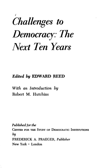 handle is hein.beal/ctdnty0001 and id is 1 raw text is: Challenges to
Democracy: The
Next Ten Years
Edited by EDWARD REED
With an Introduction by
Robert M. Hutchins
Published for the
CENTER FOR THE STUDY OF DEMOCRATIC INSTITUTIONS
by
FREDERICK A. PRAEGER, Publisher
New York - London


