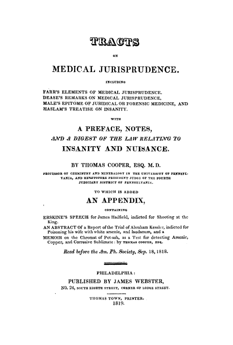 handle is hein.beal/ctnaljuric0001 and id is 1 raw text is: ï»¿ON

MEDICAL JURISPRUDENCE.
INCLUDING
FARR'S ELEMENTS OF MEDICAL JURISPRUDENCE.
DEASE'S REMARKS ON MEDICAL JURISPRUDENCE,
MALE'S EPITOME OF JURIDICAL OR FORENSIC MEDICINE, AND
HASLAM'S TREATISE ON INSANITY.
WITH
A PREFACE, NOTES,
AXJD .A DIGEST OF THE LAW RELATING TO
INSANITY AND NUISANCE.
BY THOMAS COOPER, ESQ. M. D.
PROFESSOR OF CHEMISTRY AND MINERALOGY IN THE UNIVERSITY OF PENNSYL-
VANIA, AND HERETOFORE PRESIDENT JUDGE OF THE FOURTH
JUDICIARY DISTRICT OF PENNSYLVANIA.
TO WHICH IS ADDED
AN APP ENDIX,
CONTAINING
ERSKINE'S SPEECH for James Hadfield, indicted for Shooting at the
King.
AN ABSTRACT Of a Report ofthe Trial of Abraham Kessler, indicted for
Poisoning his wife with white arsenic, and laudanum, and a
MEMOIR on the Chromat of Pot-ash, as a Test for detecting Arsenic,
Copper, and Corrosive Sublimate: by THOMAS COOPER, ESq.
Read before the Am. Ph. Society, Sep. 18, 1818.
PHILADELPHIA:
PUBLISHED BY JAMES WEBSTER,
NO. 24, SOUTH EIGHTH STREET, CORNER OF LODGE STREET.
THOMAS TOWN, PRINTER.
1819.


