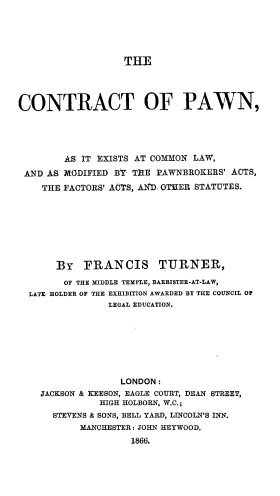 handle is hein.beal/ctopnaies0001 and id is 1 raw text is: 





                  THE




CONTRACT OF PAWN,





        AS IT EXISTS AT COMMON LAW,

 AND AS MODIFIED BY THE PAWNBROKERS' ACTS,
    THE FACTORS' ACTS, AD. OTHER STATUTES.








       BY  ~FRANCIS TURNER,

       OF THE MIDDLE TEMPLE, BARRISTER-AT-LAW,
  LATE HOLDER OF THE EXHIBITION AWARDED BY THE COUNCIL O
                LEGAL EDUCATION.








                  LONDON:
    JACKSON & KEESON, EAGLE COURT, DEAN STREET,
              HIGH HOLBORN, W.C.;
      STEVENS & SONS, BELL YARD, LINCOLN'S INN.
           MANCHESTER: JOHN HEYWOOD.
                    1866.


