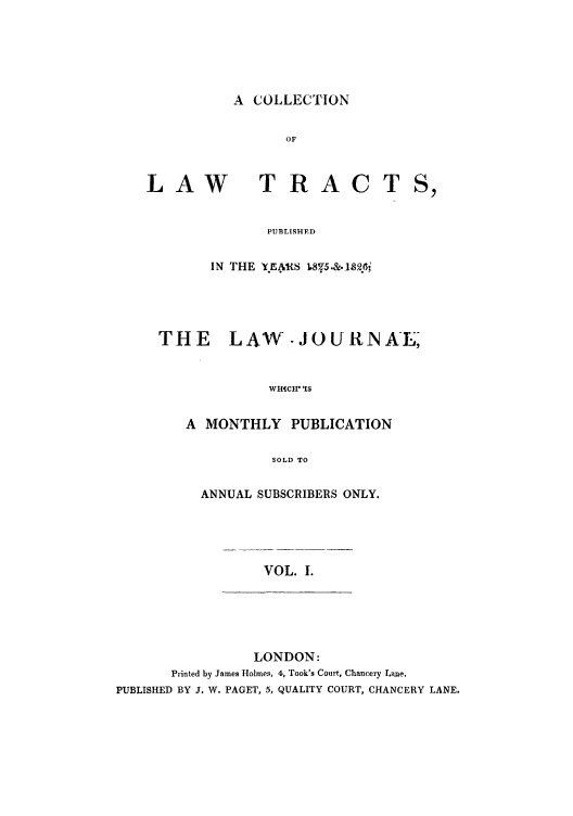 handle is hein.beal/ctpuyejw0001 and id is 1 raw text is: A COLLECTION

LAW

TRACT

PUBLISHED
IN THE Y.EAS ,8.5.&.Th2;

THE    LAW .JOURNA-E
WHICH IS
A MONTHLY PUBLICATION
SOLD TO

ANNUAL SUBSCRIBERS ONLY.

VOL. 1.

LONDON:
Printed by James Holmes, 4, Took's Court, Chancery Lane.
PUBLISHED BY J. W. PAGET, 5, QUALITY COURT, CHANCERY LANE.


