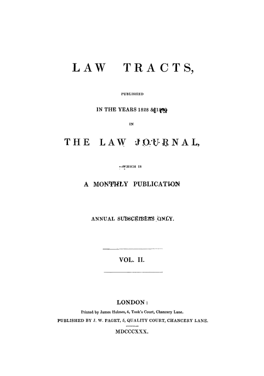 handle is hein.beal/ctpuyejw0002 and id is 1 raw text is: LAW

TRA CTS,

PUBLISHED

IN THE YEARS 1828 &f(1q
IN
THE       LAW       J.'-.IK NAL,
S.WHICH IS

A MONTHLY PUBLICATION
ANNUAL SUIBSCItIBMS ONLY.

VOL. II.

LONDON:

Printed by James Holmes, 4, Took's Court, Chancery Lane.
PUBLISHED BY J. W. PAGET, 5, QUALITY COURT, CHANCERY LANE,
MDCCCXXX.


