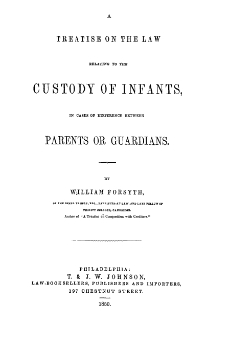 handle is hein.beal/cusinfa0001 and id is 1 raw text is: TREATISE ON THE LAW
RELATING TO THE
CUSTODY OF INFANTS,
IN CASES OF DIFFERENCE BETWEEN
PARENTS OR GUARDIANS.
BY
WILLIAMl FORSYTH,
OF TIHE INNER TEMPLE, E80.3 BARR1STER-AT.LAW, AND LATE PELLOW OP
TRINITY COLLEGE, CAMBRIDGE.
Author of A Treatise on Composition with Creditors.
PHILADELPHIA:
T. & J. W. JOHNSON,
LAW-BOOKSELLERS, PUBLISHERS AND IMPORTERS,
197 CHESTNUT STREET.
1850.


