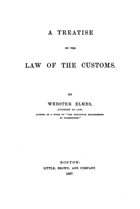 handle is hein.beal/custelm0001 and id is 1 raw text is: A TREATISE
ON THE
LAW OF THE CUSTOMS.
BY

WEBSTER ELMES,
ATTORNEY AT LAW,
AUTHOR OF A WORK ON THE EXECUTIVE DEPARTMENTS
AT WASHINGTON.
BOSTON:
LITTLE, BROWN, AND COMPANY.
1887.


