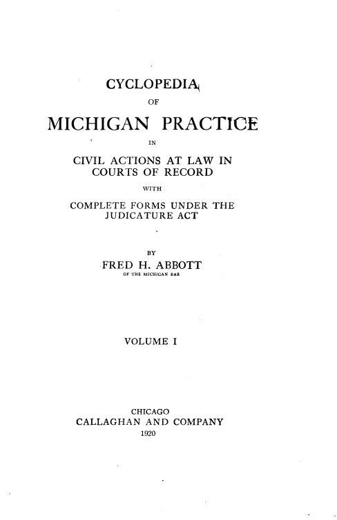 handle is hein.beal/cyclmpcva0001 and id is 1 raw text is: 







        CYCLOPEDIA
              OF

MICHIGAN PRACTICE
      I       IN


CIVIL ACTIONS
   COURTS OF


AT LAW IN
RECORD


WITH


COMPLETE FORMS UNDER THE
     JUDICATURE ACT


           BY
    FRED H. ABBOTT
       OF THE MICHIGAN BAR


       VOLUME I






       CHICAGO
CALLAGHAN AND COMPANY
         1920


