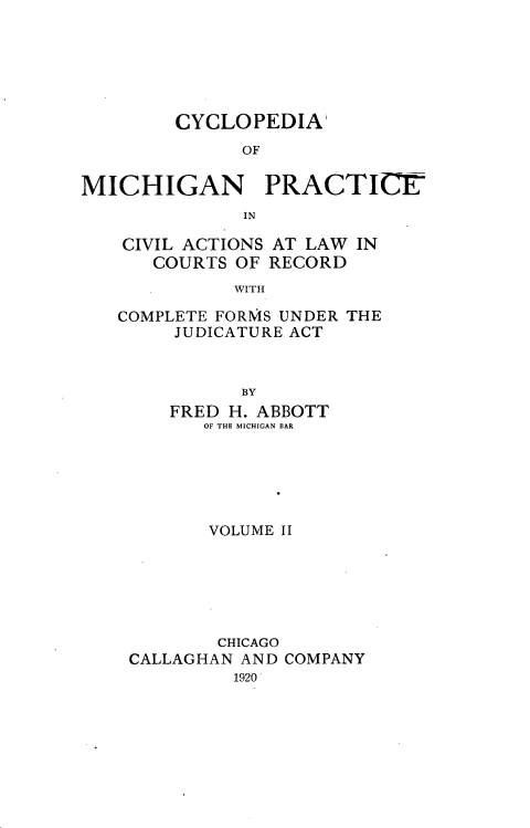 handle is hein.beal/cyclmpcva0002 and id is 1 raw text is: 






        CYCLOPEDIA'
              OF

MICHIGAN PRACTICE-
              IN


CIVIL ACTIONS
   COURTS OF


AT LAW IN
RECORD


WITH


COMPLETE FORMS UNDER THE
     JUDICATURE ACT


           BY
    FRED H. ABBOTT
       OF THE MICHIGAN BAR


       VOLUME II






       CHICAGO
CALLAGHAN AND COMPANY
         1920


