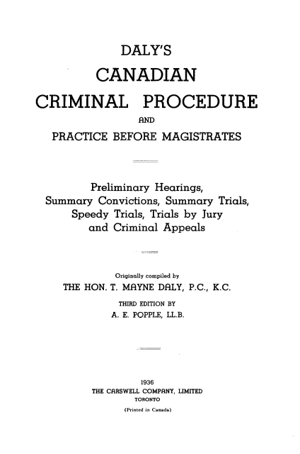 handle is hein.beal/dalyccrp0001 and id is 1 raw text is: 



               DALY'S

          CANADIAN

CRIMINAL PROCEDURE


   PRACTICE BEFORE MAGISTRATES


        Preliminary Hearings,
Summary Convictions, Summary Trials,
    Speedy Trials, Trials by Jury
       and Criminal Appeals


THE HON.


Originally compiled by
T. MAYNE DALY, P.C., K.C.


     THIRD EDITION BY
   A. E. POPPLE, LL.B.






        1936
THE CRRSWELL COMPANY, LIMITED
       TORONTO
       (Printed in Canada)


