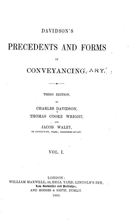 handle is hein.beal/davpfc0001 and id is 1 raw text is: DAVIDSON'S
PRECEDENTS AND FORMS
IN
CONVEYANCING.,-Y

THIRD EDITION,
BY
CHARLES DAVIDSON,
THOMAS COOKE WRIGHT,
AND
JACOB WALEY,
OR LINCOLN'S-INN, ESQRS., BARRISTERS-AT-LAW.
VOL. I.

LONDON:
WILLIAM MAXWELL, 32, BELL YARD, LINCOLN'S INN,
RiaW 33aortselrr atr lubTi~er,
AND HODGES & SMITH, DUBLIN.
1860.


