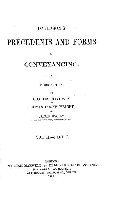 handle is hein.beal/davpfc0002 and id is 1 raw text is: 







              DAVIDSON'S




PRECEDENTS AND FORMS


                   IN



        CONVEYANCING.


     THIRD EDITION.

          BY

  CHARLES DAVIDSON,
          It

THOMAS  COOKE WRIGHT,
          AND
     JACOB WALEY,
 OF LINCOLN'S INN, ESQS., BARRISTERS-AT LAW.


VOL. II.-PART I.


WILLIAM


        - LONDON:
MAXWELL, 32, BELL YARD, LINCOLN'S INN,
    RLaWu 3doni;ElIr anla puliior;
 AND HODGES, SMITH, & CO., DUBLIN.
           1864.


