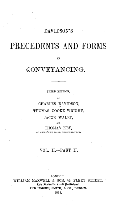 handle is hein.beal/davpfc0003 and id is 1 raw text is: DAVIDSON'S
PRECEDENTS AND FORMS
IN
CONVEYANCING.

THIRD EDITION,
BY
CHARLES DAVIDSON,
THOMAS COOKE WRIGHT,
JACOB WALEY,
AND
THOMAS KEY,
OF LINCOLN' S INN, ENQS., BARRISTERS-AT-LAW.

VOL. II.-PART II.
LONDON:
WILLIAM MAXWELL & SON, 29, FLEET STREET,
ktaiu  SaOftltrr antr Vub~il brrj,
AND HODGES, SMITH, & CO., DUBLIN.
1869.


