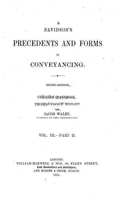 handle is hein.beal/davpfc0005 and id is 1 raw text is: DAVIDSON'S
PRECEDENTS AND FORMS
IN
CONVEYANCING.
SECOND-EDITION,
CHfRIEl  13IjSOe
THOMk'COOTITWRTGH'T
JACOB WALEY,
OF LINCOLN'S INN, FSQRS, BARRISTFRS-AT-LAW.
VOL. III.-PART II.
LONDON:
WILLIAM MAXWELL & SON, 29, FLEET STREET,
RaW 3aau¢eUerd ant fublfUoer,
AND HODGES & SMITH, DUBLIN.
1861.


