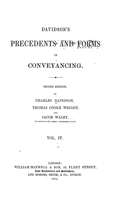 handle is hein.beal/davpfc0006 and id is 1 raw text is: DAVIDSON'S
PRECEDENTSv ANWA   FTf$s
IN

CONVEYANCING.

SECOND EDITION,
BY
CHARLES DAVIDSON,
11
THOMAS COOKE WRIGHT,*
AND
JACOB WALEY,
OF LINCOLN'S INN, ESQR&., BARRISTERS-AT-LAW.
VOL. IV.
LONDON:
WILLIAM MAXWELL & SON, 29, FLEET STREET,
ILaW lo hdeflra ani tubUljers,
AND HODGES, SMITH, & CO., DUBLIN.
1864.


