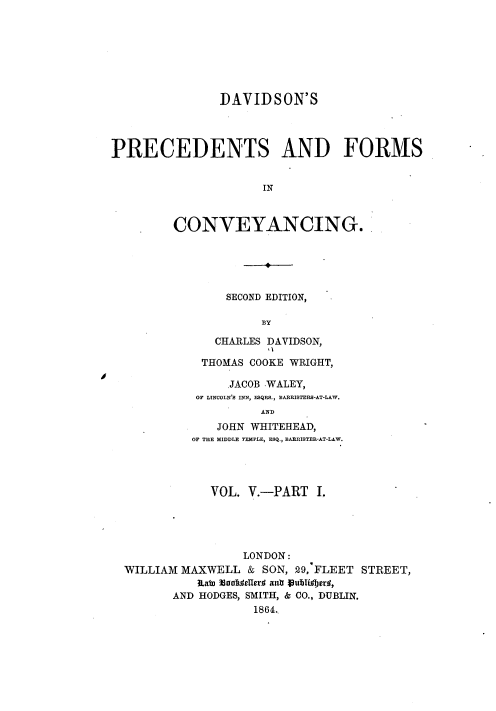 handle is hein.beal/davpfc0007 and id is 1 raw text is: DAVIDSON'S
PRECEDENTS AND FORMS
IN
CONVEYANCING.

SECOND EDITION,
BY
CHARLES DAVIDSON,
THOMAS COOKE WRIGHT,
JACOB .WALEY,
OF LINCOLN'S INN, ESQRS., BARRISTERS-AT-LAW.
AND
JOHN WHITEHEAD,
OF THE MIDDLE TEMPLE, ESQ., BARRISTER-AT-LAW.

VOL. V.-PART I.
LONDON:
WILLIAM MAXWELL & SON, 29, FLEET STREET,
Etabo 33andeHcrf an jublijr#,
AND HODGES, SMITH, & CO., DUBLIN.
1864.

10


