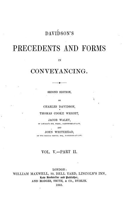 handle is hein.beal/davpfc0008 and id is 1 raw text is: DAVIDSON'S
PRECEDENTS AND FORMS
IN
CONVEYANCING.

SECOND EDITION,
BY
CHARLES DAVIDSON,

THOMAS COOKE WRIGHT,
JACOB WALEY,
OF LINCOLN'S INN, ESQRS., BARRISTERS-AT-LAW,
AND
JOHN WHITEHEAD,
OF THE MIDDLE TEMPLE, ESQ., BARRISTER-AT-LAW.

VOL. V.-PART II.
LONDON:
WILLIAM MAXWELL, 32, BELL YARD, LINCOLN'S INN,
ItatunolulChier anti P9ubiM~br,
AND HODGES, SMITH, & CO., DUBLIN.
1865.


