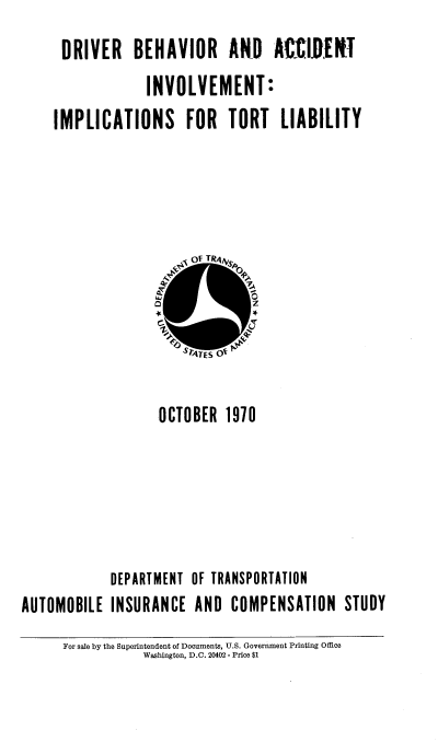 handle is hein.beal/dbaiitl0001 and id is 1 raw text is: DRIVER BEHAVIOR ARD AXIDINT
INVOLVEMENT
IMPLICATIONS FOR TORT LIABILITY

OCTOBER 1970
DEPARTMENT OF TRANSPORTATION
AUTOMOBILE INSURANCE AND COMPENSATION STUDY
For sale by the Superintendent of Documents, U.S. Government Printing Office
Washington, D.C. 20402 - Price $1


